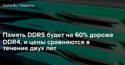 Память DDR5 будет на 60% дороже DDR4, и цены сравняются в течение двух лет - goha.ru