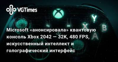 Microsoft «анонсировала» квантовую консоль Xbox 2042 — 32K, 480 FPS, искусственный интеллект и голографический интерфейс - vgtimes.ru