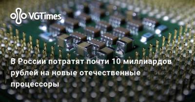 В России потратят почти 10 миллиардов рублей на новые отечественные процессоры - vgtimes.ru - Россия