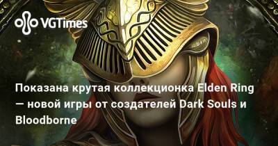 Показана крутая коллекционка Elden Ring — новой игры от создателей Dark Souls и Bloodborne - vgtimes.ru