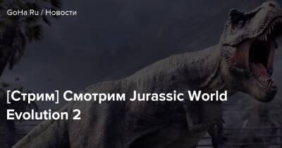 [Стрим] Смотрим Jurassic World Evolution 2 - goha.ru