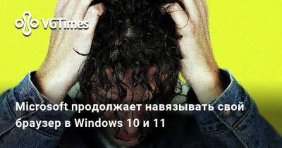 Microsoft продолжает навязывать свой браузер в Windows 10 и 11 - vgtimes.ru