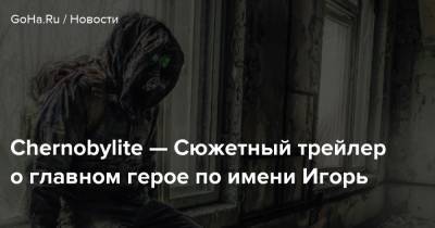 Chernobylite — Сюжетный трейлер о главном герое по имени Игорь - goha.ru