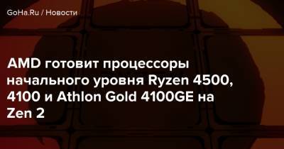 AMD готовит процессоры начального уровня Ryzen 4500, 4100 и Athlon Gold 4100GE на Zen 2 - goha.ru