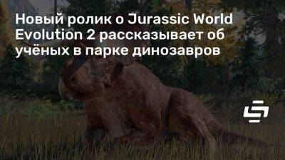Новый ролик о Jurassic World Evolution 2 рассказывает об учёных в парке динозавров - stopgame.ru