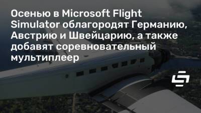 Осенью в Microsoft Flight Simulator облагородят Германию, Австрию и Швейцарию, а также добавят соревновательный мультиплеер - stopgame.ru - Германия - Швейцария - Австрия