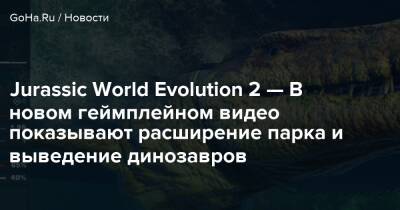 Jurassic World Evolution 2 — В новом геймплейном видео показывают расширение парка и выведение динозавров - goha.ru