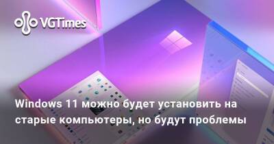 Windows 11 можно будет установить на старые компьютеры, но будут проблемы - vgtimes.ru