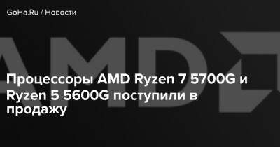 Процессоры AMD Ryzen 7 5700G и Ryzen 5 5600G поступили в продажу - goha.ru