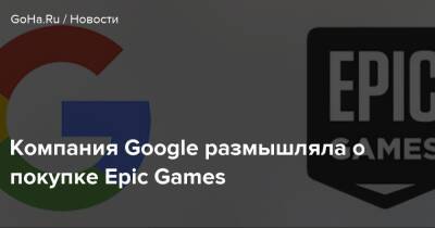 Компания Google размышляла о покупке Epic Games - goha.ru