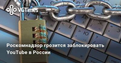 Роскомнадзор грозится заблокировать YouTube в России - vgtimes.ru - Россия