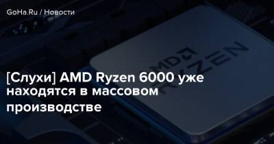 [Слухи] AMD Ryzen 6000 уже находятся в массовом производстве - goha.ru - Китай
