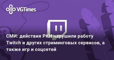 СМИ: действия РКН нарушили работу Twitch и других стриминговых сервисов, а также игр и соцсетей - vgtimes.ru