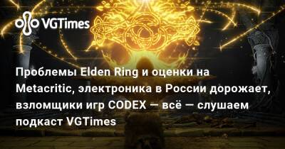 Проблемы Elden Ring и оценки на Metacritic, электроника в России дорожает, взломщики игр CODEX — всё — слушаем подкаст VGTimes - vgtimes.ru - Россия