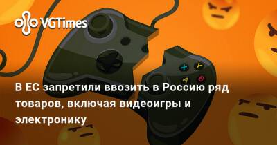 В ЕС запретили ввозить в Россию ряд товаров, включая видеоигры и электронику - vgtimes.ru - Россия - Евросоюз