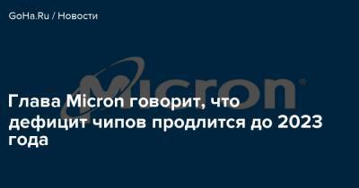 Глава Micron говорит, что дефицит чипов продлится до 2023 года - goha.ru