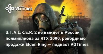 S.T.A.L.K.E.R. 2 не выйдет в России, полмиллиона за RTX 3090, рекордные продажи Elden Ring — подкаст VGTimes - vgtimes.ru - Россия