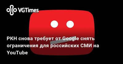 РКН снова требует от Google снять ограничения для российских СМИ на YouTube - vgtimes.ru - Россия