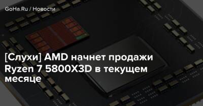 [Слухи] AMD начнет продажи Ryzen 7 5800X3D в текущем месяце - goha.ru - Россия