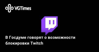 Антон Горелкин - В Госдуме говорят о возможности блокировки Twitch - vgtimes.ru - Сша - Россия