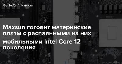 Maxsun готовит материнские платы с распаянными на них мобильными Intel Core 12 поколения - goha.ru - Китай