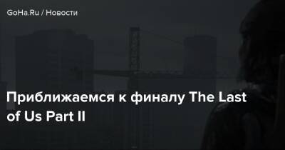 Приближаемся к финалу The Last of Us Part II - goha.ru