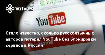 Стало известно, сколько русскоязычных авторов потерял YouTube без блокировки сервиса в России - vgtimes.ru - Россия