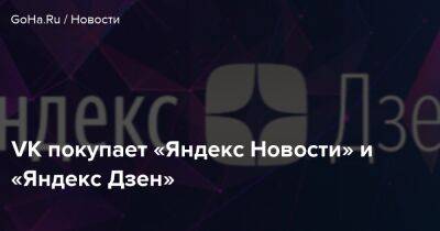 VK покупает «Яндекс Новости» и «Яндекс Дзен» - goha.ru