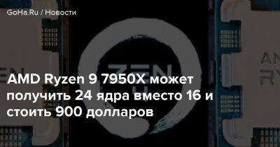 AMD Ryzen 9 7950X может получить 24 ядра вместо 16 и стоить 900 долларов - goha.ru