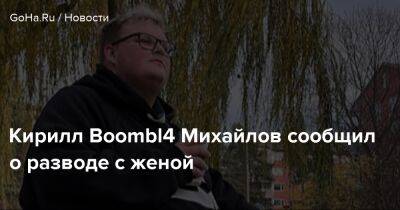 Кирилл Boombl4 Михайлов сообщил о разводе с женой - goha.ru