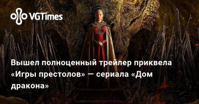 Джордж Мартин (George Martin) - Вышел полноценный трейлер приквела «Игры престолов» — сериала «Дом дракона» - vgtimes.ru - Россия