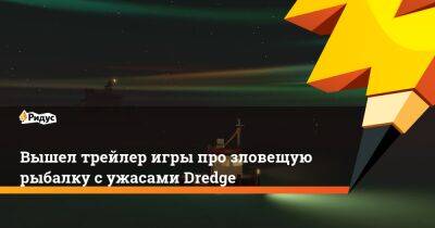 Вышел трейлер игры про зловещую рыбалку с ужасами Dredge - ridus.ru