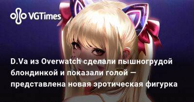 D.Va из Overwatch сделали пышногрудой блондинкой и показали голой — представлена новая эротическая фигурка - vgtimes.ru - Россия