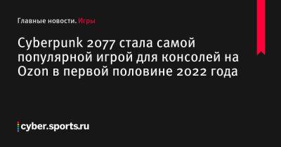 Cyberpunk 2077 стала самой популярной игрой для консолей на Ozon в первой половине 2022 года - cyber.sports.ru