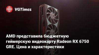 AMD представила бюджетную геймерскую видеокарту Radeon RX 6750 GRE. Цена и характеристики - vgtimes.ru - Китай