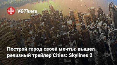 Построй город своей мечты: вышел релизный трейлер Cities: Skylines 2 - vgtimes.ru - city Новость