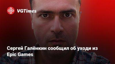 Сергей Галенкин - Сергей Галёнкин сообщил об уходи из Epic Games - vgtimes.ru