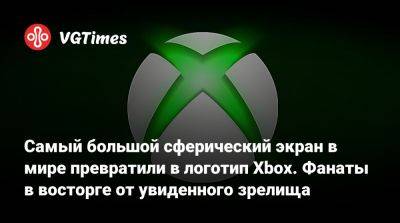 Самый большой сферический экран в мире превратили в логотип Xbox. Фанаты в восторге от увиденного зрелища - vgtimes.ru