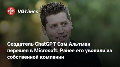 Создатель ChatGPT Сэм Альтман перешел в Microsoft. Ранее его уволили из собственной компании - vgtimes.ru