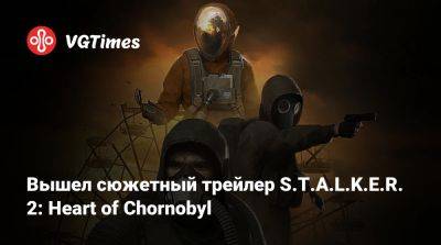 Вышел сюжетный трейлер S.T.A.L.K.E.R. 2: Heart of Chornobyl - vgtimes.ru