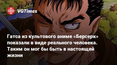 Гатса из культового аниме «Берсерк» показали в виде реального человека. Таким он мог бы быть в настоящей жизни - vgtimes.ru