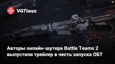 Авторы онлайн-шутера Battle Teams 2 выпустили трейлер в честь запуска ОБТ - vgtimes.ru