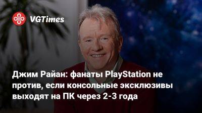 Джеймс Райан - Джим Райан: фанаты PlayStation не против, если консольные эксклюзивы выходят на ПК через 2-3 года - vgtimes.ru - Япония