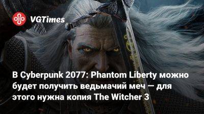 В Cyberpunk 2077: Phantom Liberty можно будет получить ведьмачий меч — для этого нужна копия The Witcher 3 - vgtimes.ru