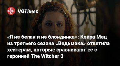 «Я не белая и не блондинка»: Кейра Мец из третьего сезона «Ведьмака» ответила хейтерам, которые сравнивают ее с героиней The Witcher 3 - vgtimes.ru - Россия