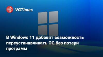 В Windows 11 добавят возможность переустанавливать ОС без потери программ - vgtimes.ru