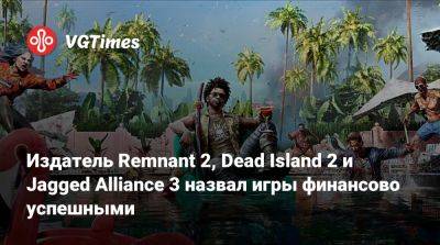 Издатель Remnant 2, Dead Island 2 и Jagged Alliance 3 назвал игры финансово успешными - vgtimes.ru