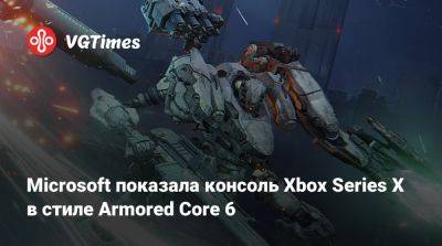 Microsoft показала консоль Xbox Series X в стиле Armored Core 6 - vgtimes.ru - Россия