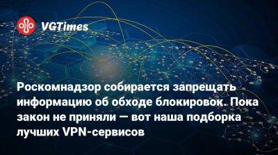 Роскомнадзор собирается запрещать информацию об обходе блокировок. Пока закон не приняли — вот наша подборка лучших VPN-сервисов - vgtimes.ru - Россия