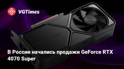 В России начались продажи GeForce RTX 4070 Super - vgtimes.ru - Россия